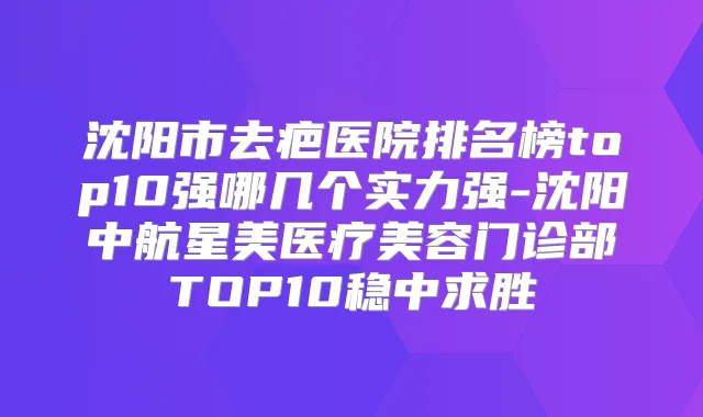 沈阳市去疤医院排名榜top10强哪几个实力强-沈阳中航星美医疗美容门诊部TOP10稳中求胜