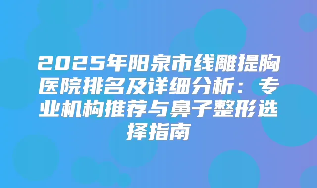 2025年阳泉市线雕提胸医院排名及详细分析:专业机构推荐与鼻子整形选择指南