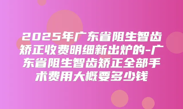 2025年广东省阻生智齿矫正收费明细新出炉的-广东省阻生智齿矫正全部手术费用大概要多少钱