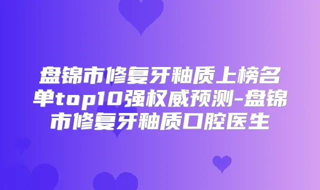 盘锦市修复牙釉质上榜名单top10强预测-盘锦市修复牙釉质口腔医生