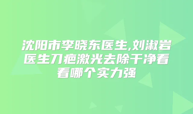 沈阳市李晓东医生,刘淑岩医生刀疤激光去除干净看看哪个实力强
