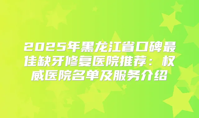 2025年黑龙江省口碑佳缺牙修复医院推荐:医院名单及服务介绍