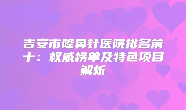 吉安市隆鼻针医院排名前十：榜单及特色项目解析