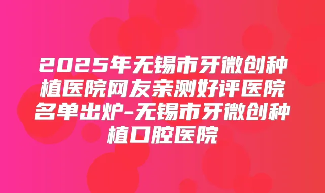 2025年无锡市牙微创种植医院网友亲测好评医院名单出炉-无锡市牙微创种植口腔医院