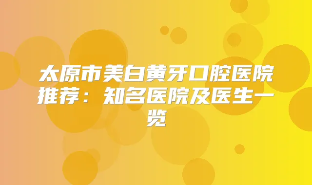 太原市美白黄牙口腔医院推荐:知名医院及医生一览