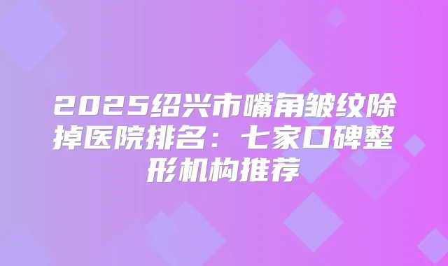 2025绍兴市嘴角皱纹除掉医院排名:七家口碑整形机构推荐