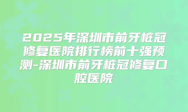 2025年深圳市前牙桩冠修复医院排行榜前十强预测-深圳市前牙桩冠修复口腔医院