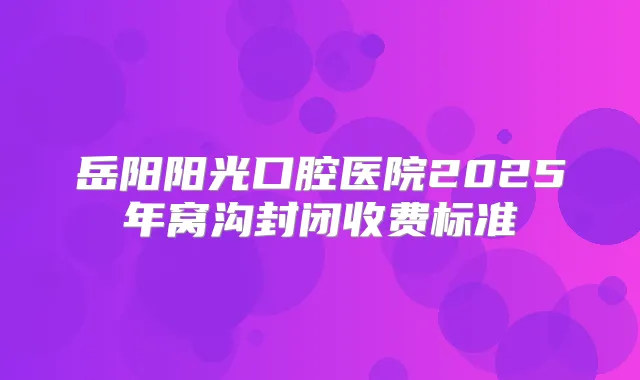 岳阳阳光口腔医院2025年窝沟封闭收费标准