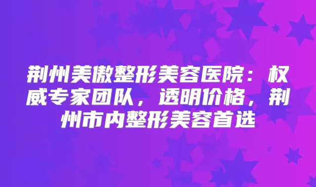 荆州美傲整形美容医院:专家团队,透明价格,荆州市内整形美容首选