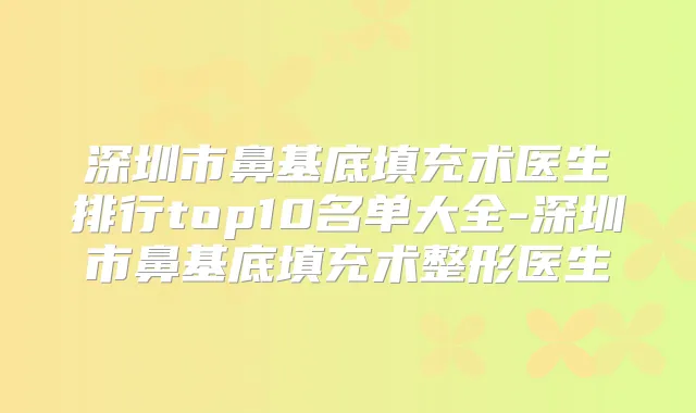 深圳市鼻基底填充术医生排行top10名单大全-深圳市鼻基底填充术整形医生
