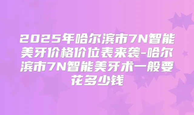2025年哈尔滨市7N智能美牙价格价位表来袭-哈尔滨市7N智能美牙术一般要花多少钱