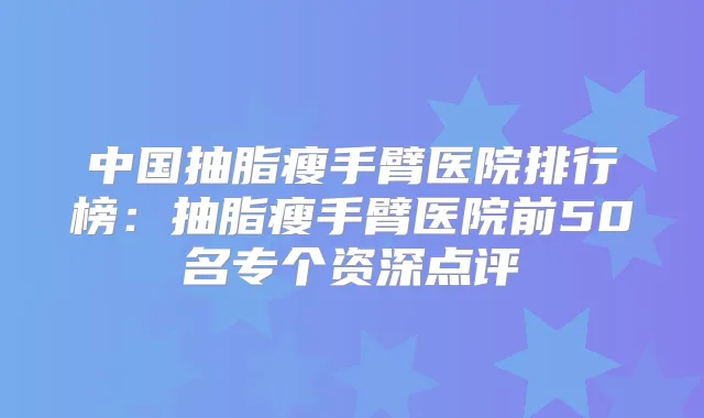 中国抽脂瘦手臂医院排行榜:抽脂瘦手臂医院前50名专个资深点评