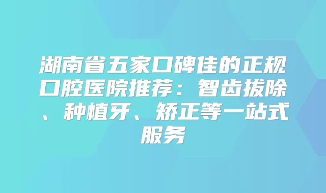 湖南省五家口碑佳的正规口腔医院推荐：智齿拔除、种植牙、矫正等一站式服务