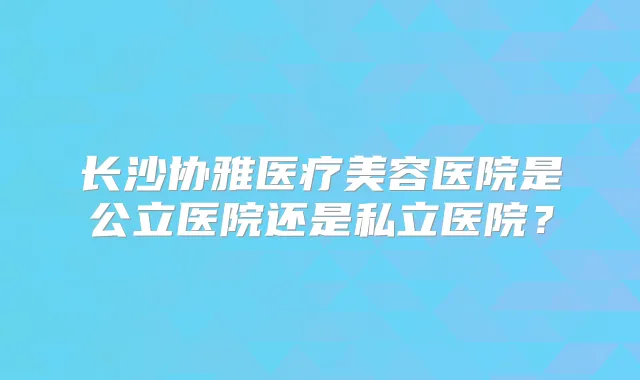 长沙协雅医疗美容医院是公立医院还是私立医院？