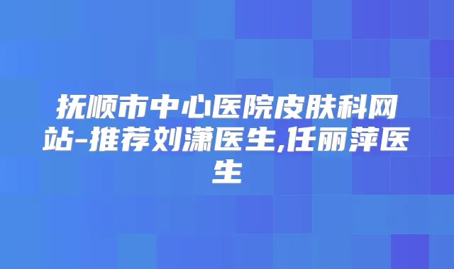 抚顺市中心医院皮肤科网站-推荐刘潇医生,任丽萍医生