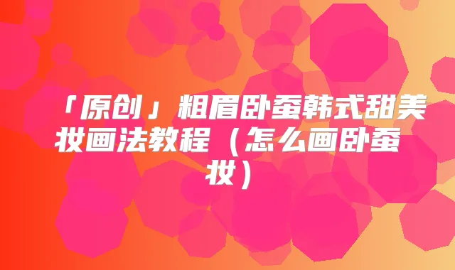 「原创」粗眉卧蚕韩式甜美妆画法教程（怎么画卧蚕妆）