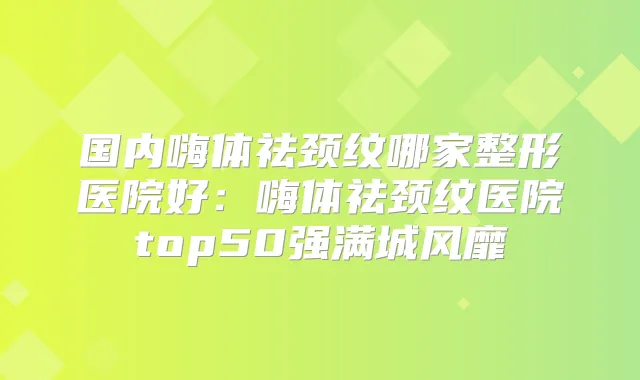 国内嗨体祛颈纹哪家整形医院好：嗨体祛颈纹医院top50强满城风靡