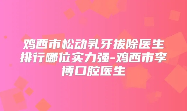 鸡西市松动乳牙拔除医生排行哪位实力强-鸡西市李博口腔医生