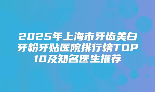 2025年上海市牙齿美白牙粉牙贴医院排行榜TOP10及知名医生推荐