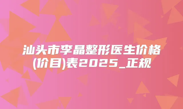 汕头市李晶整形医生价格(价目)表2025_正规
