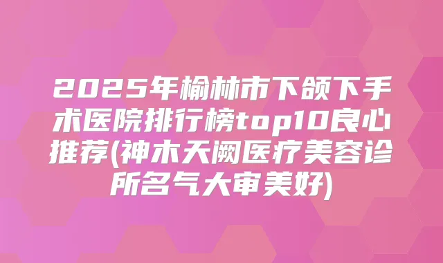 2025年榆林市下颌下手术医院排行榜top10良心推荐(神木天阙医疗美容诊所名气大审美好)