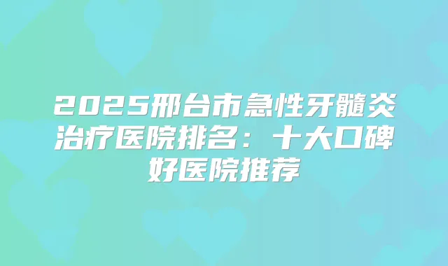2025邢台市急性牙髓炎医院排名：十大口碑好医院推荐
