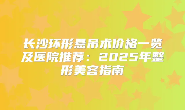 长沙环形悬吊术价格一览及医院推荐：2025年整形美容指南