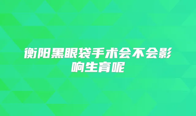 衡阳黑眼袋手术会不会影响生育呢