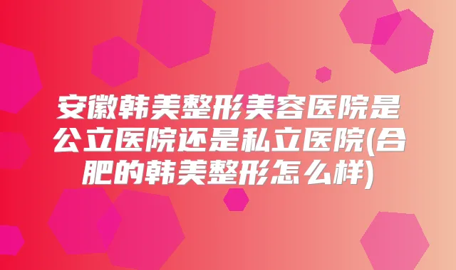 安徽韩美整形美容医院是公立医院还是私立医院(合肥的韩美整形怎么样)