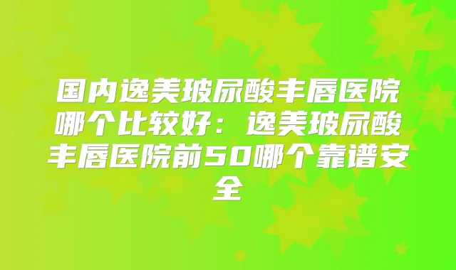 国内逸美玻尿酸丰唇医院哪个比较好：逸美玻尿酸丰唇医院前50哪个靠谱安全