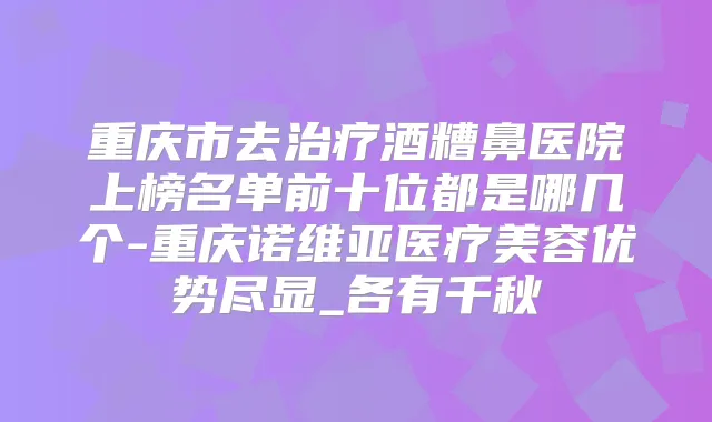 重庆市去酒糟鼻医院上榜名单前十位都是哪几个-重庆诺维亚医疗美容优势尽显_各有千秋
