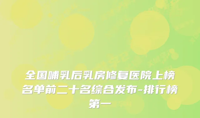 全国哺乳后乳房修复医院上榜名单前二十名综合发布-排行榜第一