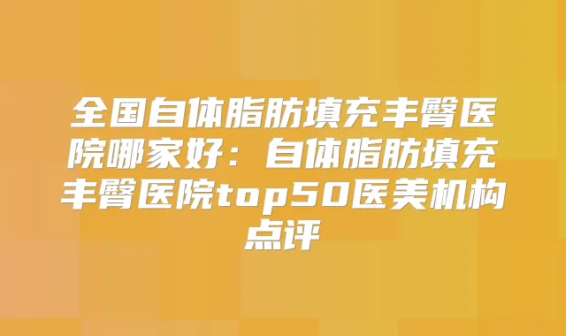 全国自体脂肪填充丰臀医院哪家好：自体脂肪填充丰臀医院top50医美机构点评