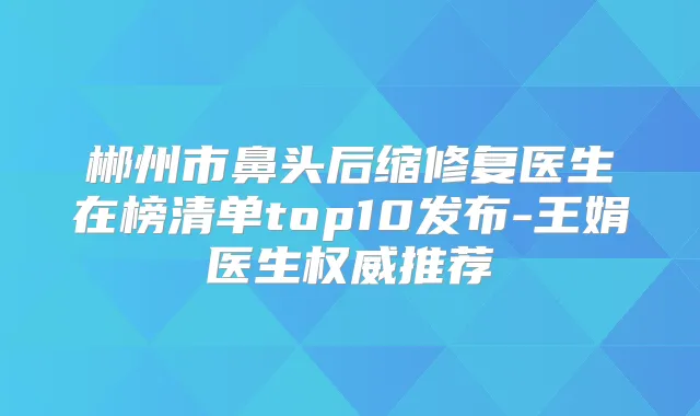 郴州市鼻头后缩修复医生在榜清单top10发布-王娟医生推荐