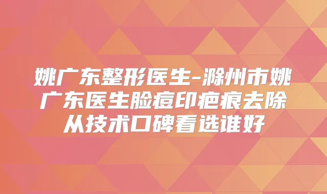 姚广东整形医生-滁州市姚广东医生脸痘印疤痕去除从技术口碑看选谁好