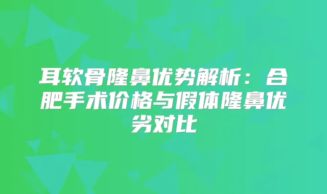 耳软骨隆鼻优势解析：合肥手术价格与假体隆鼻优劣对比