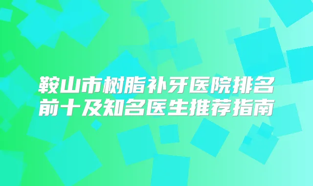 鞍山市树脂补牙医院排名前十及知名医生推荐指南
