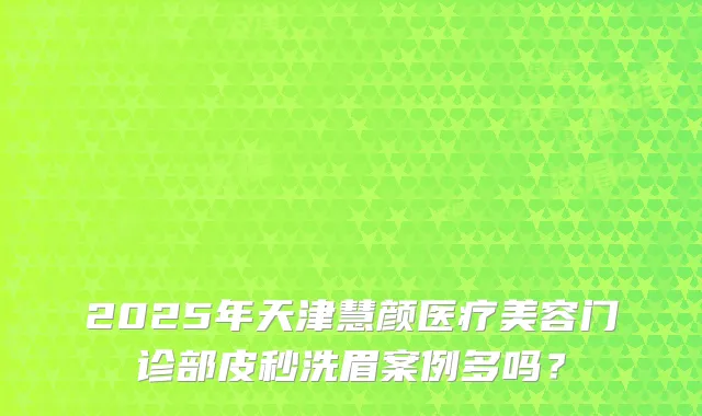 2025年天津慧颜医疗美容门诊部皮秒洗眉案例多吗？