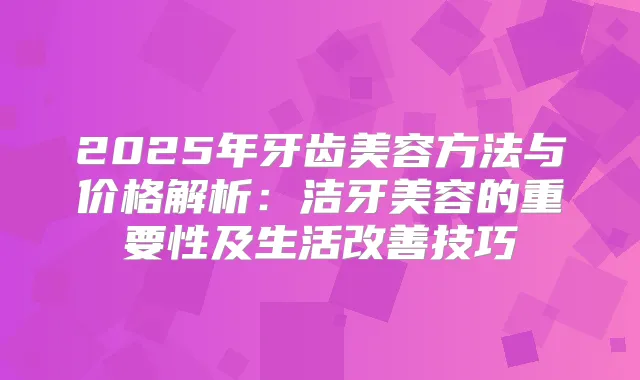 2025年牙齿美容方法与价格解析:洁牙美容的重要性及生活技巧