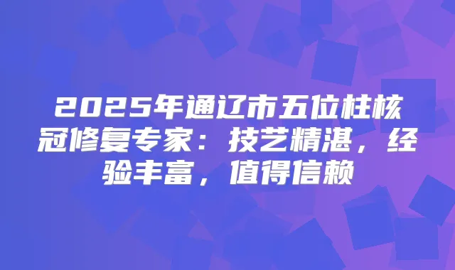 2025年通辽市五位柱核冠修复专家：技艺精湛，经验丰富，值得信赖