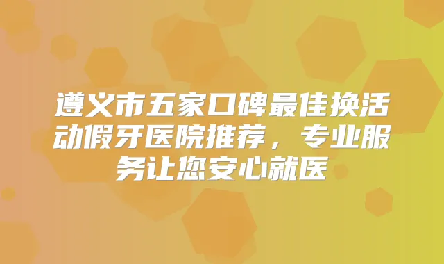 遵义市五家口碑佳换活动假牙医院推荐，专业服务让您安心就医