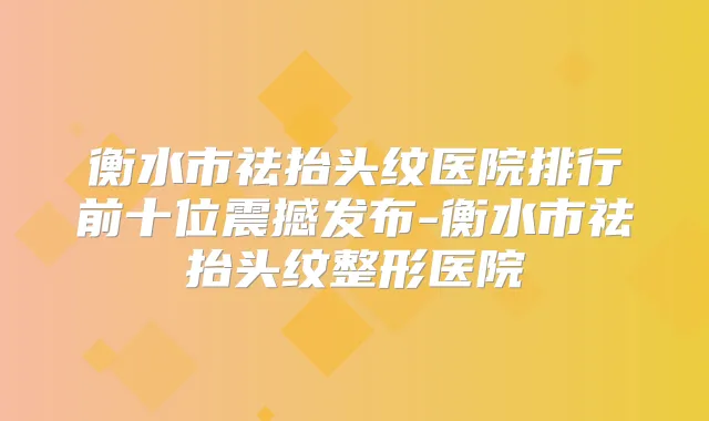 衡水市祛抬头纹医院排行前十位震撼发布-衡水市祛抬头纹整形医院