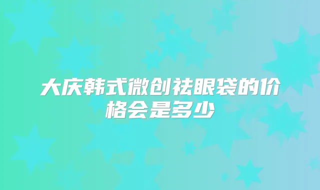 大庆韩式微创祛眼袋的价格会是多少