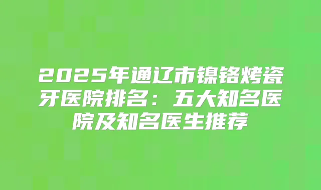2025年通辽市镍铬烤瓷牙医院排名：五大知名医院及知名医生推荐