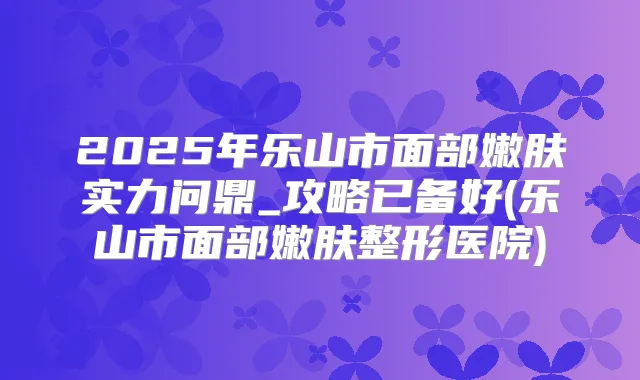 2025年乐山市面部嫩肤实力问鼎_攻略已备好(乐山市面部嫩肤整形医院)