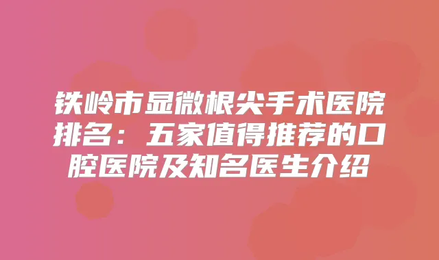 铁岭市显微根尖手术医院排名:五家值得推荐的口腔医院及知名医生介绍