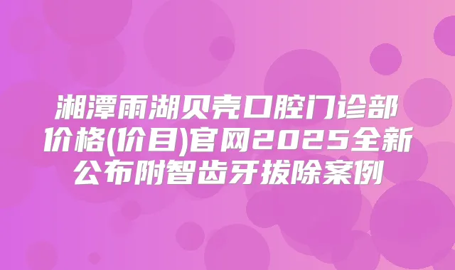 湘潭雨湖贝壳口腔门诊部价格(价目)官网2025全新公布附智齿牙拔除案例