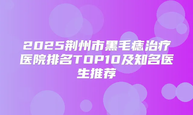 2025荆州市黑毛痣医院排名TOP10及知名医生推荐