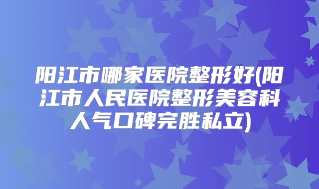 阳江市哪家医院整形好(阳江市人民医院整形美容科人气口碑完胜私立)