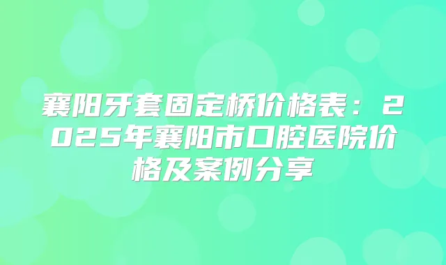 襄阳牙套固定桥价格表：2025年襄阳市口腔医院价格及案例分享